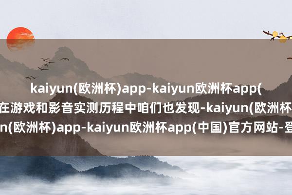 kaiyun(欧洲杯)app-kaiyun欧洲杯app(中国)官方网站-登录入口在游戏和影音实测历程中咱们也发现-kaiyun(欧洲杯)app-kaiyun欧洲杯app(中国)官方网站-登录入口