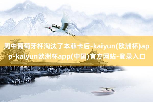 周中葡萄牙杯淘汰了本菲卡后-kaiyun(欧洲杯)app-kaiyun欧洲杯app(中国)官方网站-登录入口