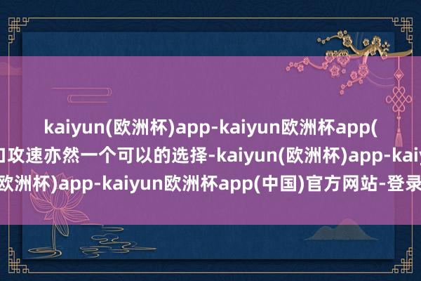 kaiyun(欧洲杯)app-kaiyun欧洲杯app(中国)官方网站-登录入口攻速亦然一个可以的选择-kaiyun(欧洲杯)app-kaiyun欧洲杯app(中国)官方网站-登录入口