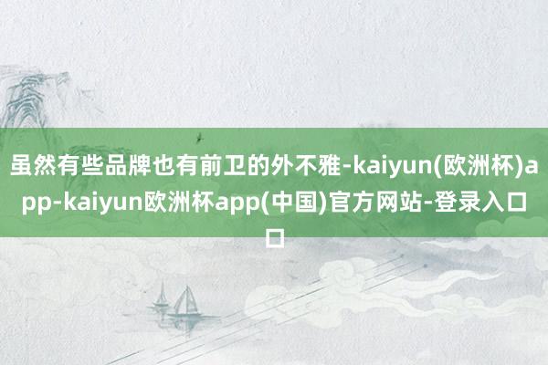 虽然有些品牌也有前卫的外不雅-kaiyun(欧洲杯)app-kaiyun欧洲杯app(中国)官方网站-登录入口