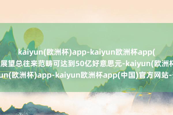 kaiyun(欧洲杯)app-kaiyun欧洲杯app(中国)官方网站-登录入口展望总往来范畴可达到50亿好意思元-kaiyun(欧洲杯)app-kaiyun欧洲杯app(中国)官方网站-登录入口