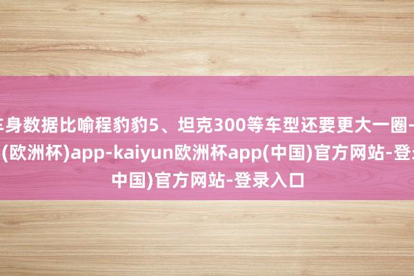 车身数据比喻程豹豹5、坦克300等车型还要更大一圈-kaiyun(欧洲杯)app-kaiyun欧洲杯app(中国)官方网站-登录入口