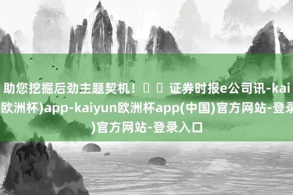 助您挖掘后劲主题契机！		　　证券时报e公司讯-kaiyun(欧洲杯)app-kaiyun欧洲杯app(中国)官方网站-登录入口