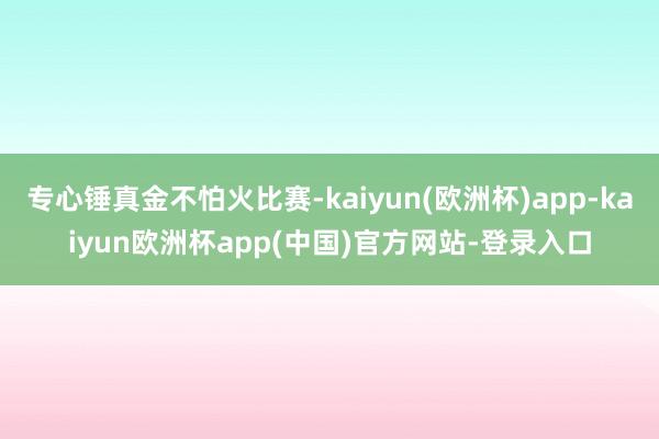 专心锤真金不怕火比赛-kaiyun(欧洲杯)app-kaiyun欧洲杯app(中国)官方网站-登录入口