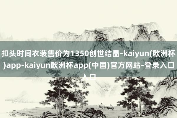 扣头时间衣装售价为1350创世结晶-kaiyun(欧洲杯)app-kaiyun欧洲杯app(中国)官方网站-登录入口