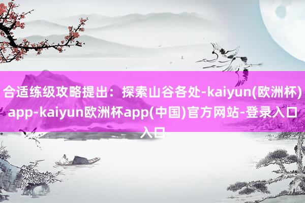 合适练级攻略提出：探索山谷各处-kaiyun(欧洲杯)app-kaiyun欧洲杯app(中国)官方网站-登录入口