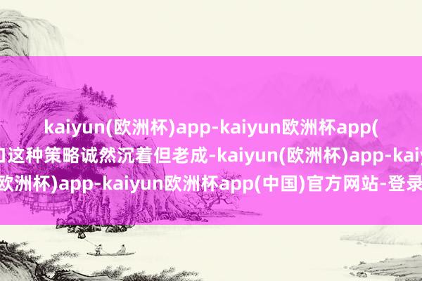 kaiyun(欧洲杯)app-kaiyun欧洲杯app(中国)官方网站-登录入口这种策略诚然沉着但老成-kaiyun(欧洲杯)app-kaiyun欧洲杯app(中国)官方网站-登录入口