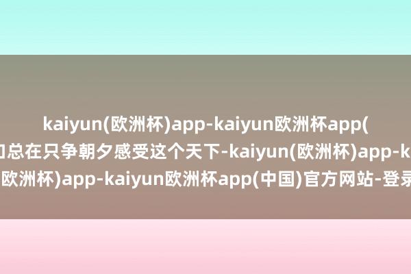 kaiyun(欧洲杯)app-kaiyun欧洲杯app(中国)官方网站-登录入口总在只争朝夕感受这个天下-kaiyun(欧洲杯)app-kaiyun欧洲杯app(中国)官方网站-登录入口