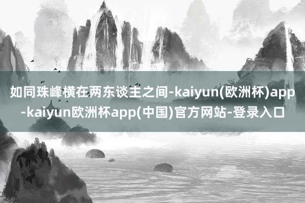 如同珠峰横在两东谈主之间-kaiyun(欧洲杯)app-kaiyun欧洲杯app(中国)官方网站-登录入口