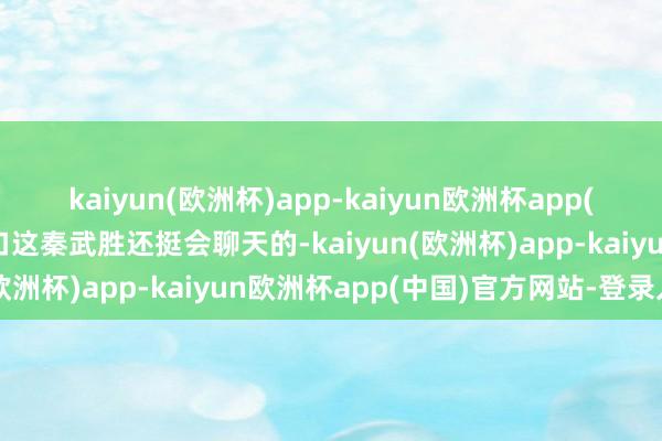 kaiyun(欧洲杯)app-kaiyun欧洲杯app(中国)官方网站-登录入口这秦武胜还挺会聊天的-kaiyun(欧洲杯)app-kaiyun欧洲杯app(中国)官方网站-登录入口