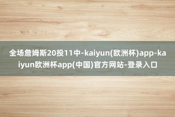 全场詹姆斯20投11中-kaiyun(欧洲杯)app-kaiyun欧洲杯app(中国)官方网站-登录入口