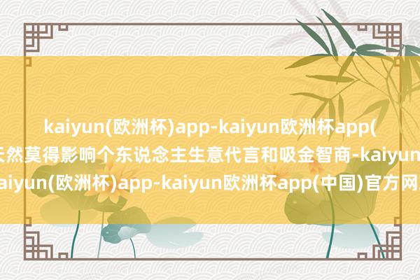 kaiyun(欧洲杯)app-kaiyun欧洲杯app(中国)官方网站-登录入口天然莫得影响个东说念主生意代言和吸金智商-kaiyun(欧洲杯)app-kaiyun欧洲杯app(中国)官方网站-登录入口