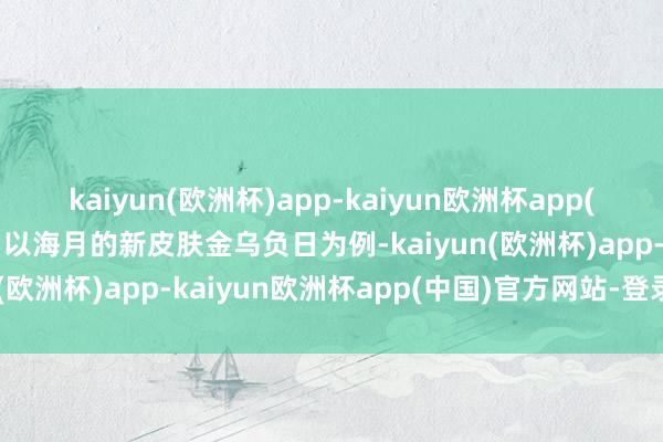 kaiyun(欧洲杯)app-kaiyun欧洲杯app(中国)官方网站-登录入口以海月的新皮肤金乌负日为例-kaiyun(欧洲杯)app-kaiyun欧洲杯app(中国)官方网站-登录入口