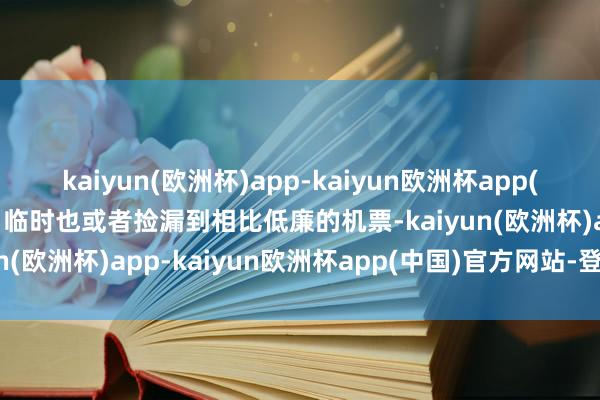 kaiyun(欧洲杯)app-kaiyun欧洲杯app(中国)官方网站-登录入口临时也或者捡漏到相比低廉的机票-kaiyun(欧洲杯)app-kaiyun欧洲杯app(中国)官方网站-登录入口