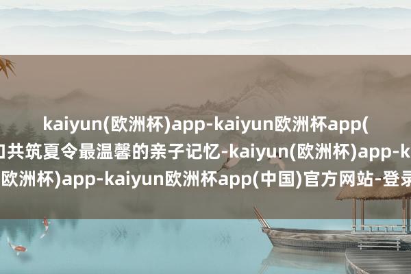 kaiyun(欧洲杯)app-kaiyun欧洲杯app(中国)官方网站-登录入口共筑夏令最温馨的亲子记忆-kaiyun(欧洲杯)app-kaiyun欧洲杯app(中国)官方网站-登录入口