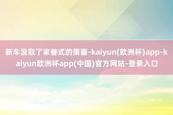 新车汲取了家眷式的策画-kaiyun(欧洲杯)app-kaiyun欧洲杯app(中国)官方网站-登录入口