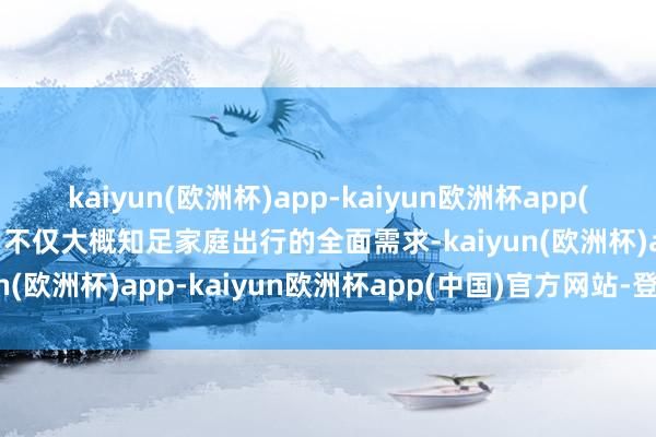 kaiyun(欧洲杯)app-kaiyun欧洲杯app(中国)官方网站-登录入口不仅大概知足家庭出行的全面需求-kaiyun(欧洲杯)app-kaiyun欧洲杯app(中国)官方网站-登录入口