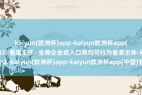 kaiyun(欧洲杯)app-kaiyun欧洲杯app(中国)官方网站-登录入口2. 备案主体- 坐褥企业或入口商均可行为备案主体-kaiyun(欧洲杯)app-kaiyun欧洲杯app(中国)官方网站-登录入口