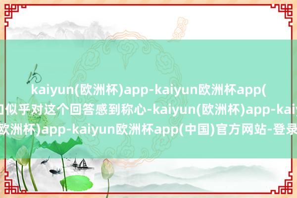 kaiyun(欧洲杯)app-kaiyun欧洲杯app(中国)官方网站-登录入口似乎对这个回答感到称心-kaiyun(欧洲杯)app-kaiyun欧洲杯app(中国)官方网站-登录入口
