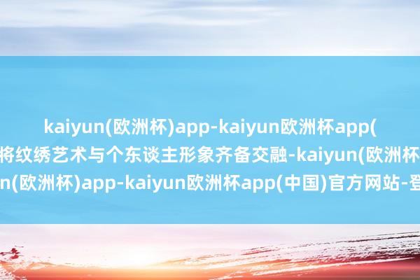 kaiyun(欧洲杯)app-kaiyun欧洲杯app(中国)官方网站-登录入口将纹绣艺术与个东谈主形象齐备交融-kaiyun(欧洲杯)app-kaiyun欧洲杯app(中国)官方网站-登录入口