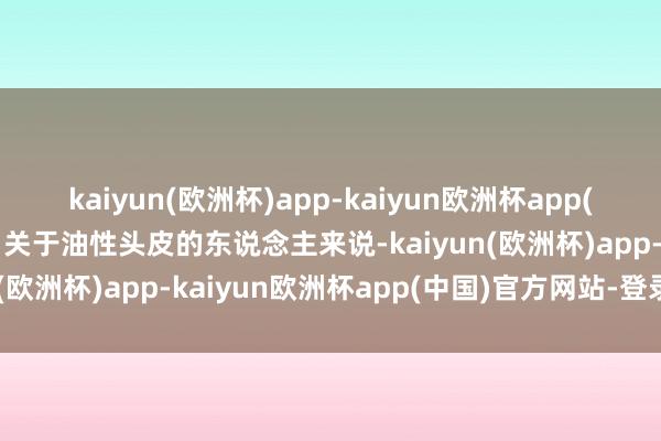 kaiyun(欧洲杯)app-kaiyun欧洲杯app(中国)官方网站-登录入口关于油性头皮的东说念主来说-kaiyun(欧洲杯)app-kaiyun欧洲杯app(中国)官方网站-登录入口