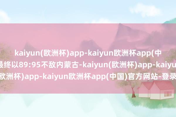 kaiyun(欧洲杯)app-kaiyun欧洲杯app(中国)官方网站-登录入口最终以89:95不敌内蒙古-kaiyun(欧洲杯)app-kaiyun欧洲杯app(中国)官方网站-登录入口