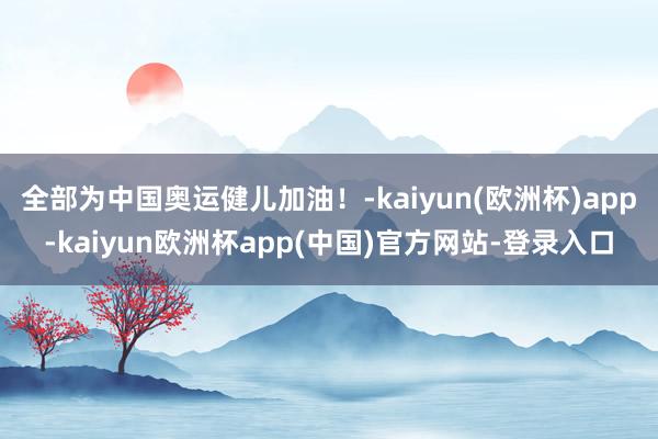 全部为中国奥运健儿加油！-kaiyun(欧洲杯)app-kaiyun欧洲杯app(中国)官方网站-登录入口