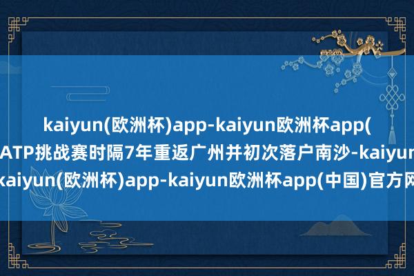 kaiyun(欧洲杯)app-kaiyun欧洲杯app(中国)官方网站-登录入口ATP挑战赛时隔7年重返广州并初次落户南沙-kaiyun(欧洲杯)app-kaiyun欧洲杯app(中国)官方网站-登录入口