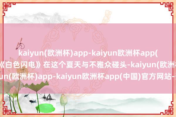 kaiyun(欧洲杯)app-kaiyun欧洲杯app(中国)官方网站-登录入口《白色闪电》在这个夏天与不雅众碰头-kaiyun(欧洲杯)app-kaiyun欧洲杯app(中国)官方网站-登录入口