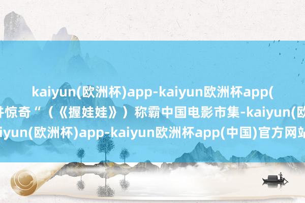 kaiyun(欧洲杯)app-kaiyun欧洲杯app(中国)官方网站-登录入口并惊奇“（《握娃娃》）称霸中国电影市集-kaiyun(欧洲杯)app-kaiyun欧洲杯app(中国)官方网站-登录入口