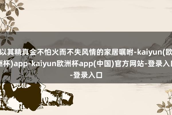 以其精真金不怕火而不失风情的家居嘱咐-kaiyun(欧洲杯)app-kaiyun欧洲杯app(中国)官方网站-登录入口