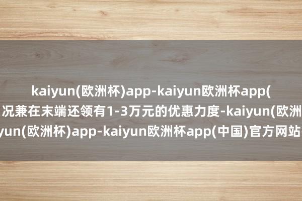 kaiyun(欧洲杯)app-kaiyun欧洲杯app(中国)官方网站-登录入口况兼在末端还领有1-3万元的优惠力度-kaiyun(欧洲杯)app-kaiyun欧洲杯app(中国)官方网站-登录入口