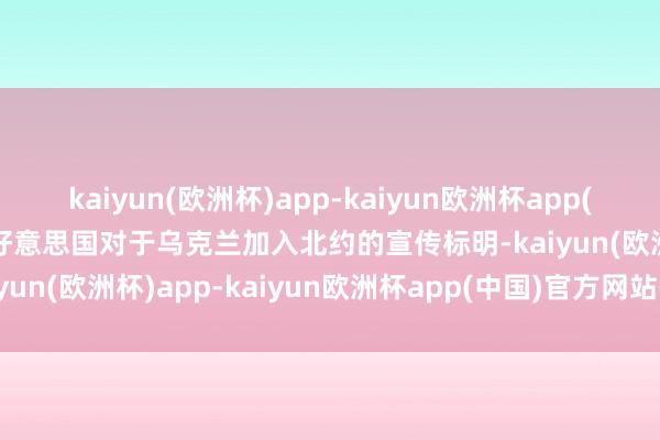 kaiyun(欧洲杯)app-kaiyun欧洲杯app(中国)官方网站-登录入口好意思国对于乌克兰加入北约的宣传标明-kaiyun(欧洲杯)app-kaiyun欧洲杯app(中国)官方网站-登录入口