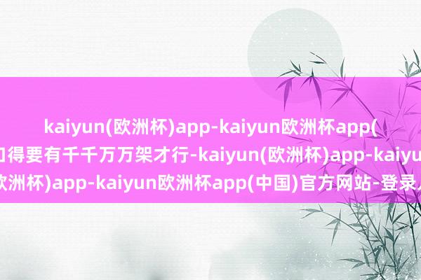 kaiyun(欧洲杯)app-kaiyun欧洲杯app(中国)官方网站-登录入口得要有千千万万架才行-kaiyun(欧洲杯)app-kaiyun欧洲杯app(中国)官方网站-登录入口