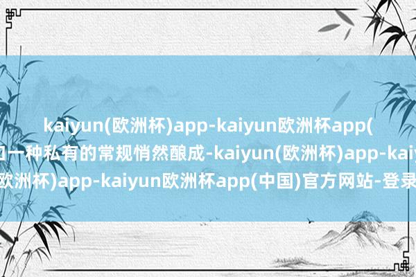 kaiyun(欧洲杯)app-kaiyun欧洲杯app(中国)官方网站-登录入口一种私有的常规悄然酿成-kaiyun(欧洲杯)app-kaiyun欧洲杯app(中国)官方网站-登录入口