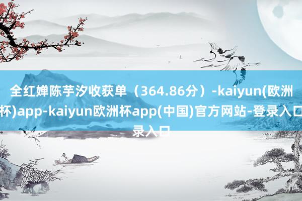 全红婵陈芋汐收获单（364.86分）-kaiyun(欧洲杯)app-kaiyun欧洲杯app(中国)官方网站-登录入口