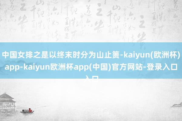 中国女排之是以终末时分为山止篑-kaiyun(欧洲杯)app-kaiyun欧洲杯app(中国)官方网站-登录入口