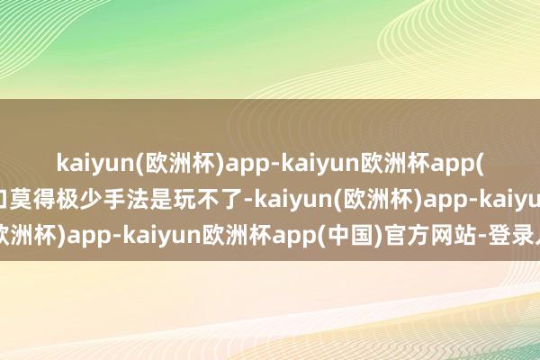 kaiyun(欧洲杯)app-kaiyun欧洲杯app(中国)官方网站-登录入口莫得极少手法是玩不了-kaiyun(欧洲杯)app-kaiyun欧洲杯app(中国)官方网站-登录入口