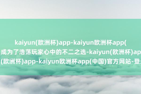 kaiyun(欧洲杯)app-kaiyun欧洲杯app(中国)官方网站-登录入口成为了浩荡玩家心中的不二之选-kaiyun(欧洲杯)app-kaiyun欧洲杯app(中国)官方网站-登录入口