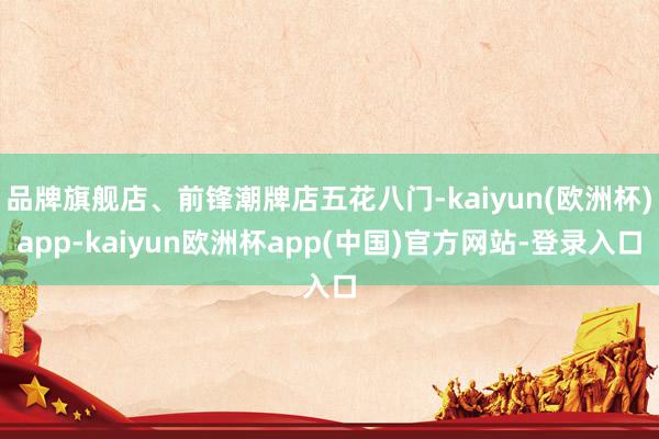 品牌旗舰店、前锋潮牌店五花八门-kaiyun(欧洲杯)app-kaiyun欧洲杯app(中国)官方网站-登录入口