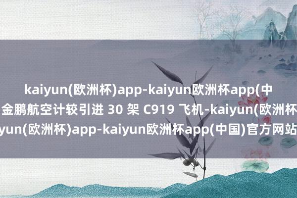 kaiyun(欧洲杯)app-kaiyun欧洲杯app(中国)官方网站-登录入口金鹏航空计较引进 30 架 C919 飞机-kaiyun(欧洲杯)app-kaiyun欧洲杯app(中国)官方网站-登录入口