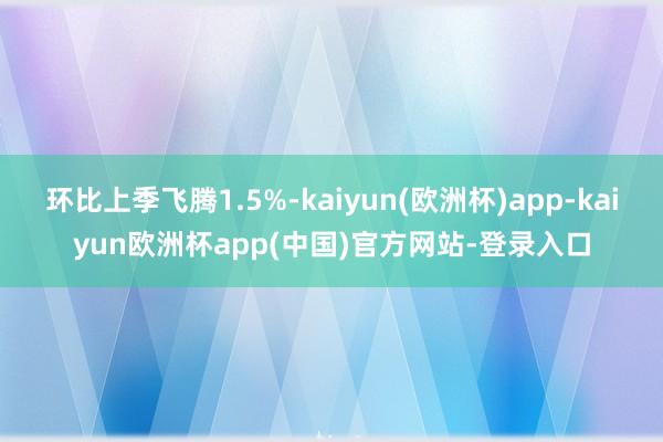 环比上季飞腾1.5%-kaiyun(欧洲杯)app-kaiyun欧洲杯app(中国)官方网站-登录入口