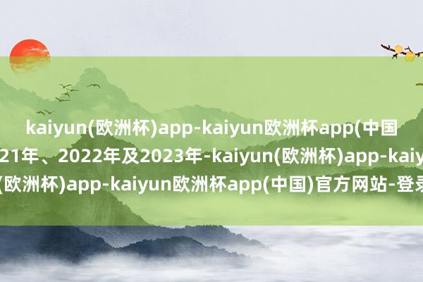 kaiyun(欧洲杯)app-kaiyun欧洲杯app(中国)官方网站-登录入口2021年、2022年及2023年-kaiyun(欧洲杯)app-kaiyun欧洲杯app(中国)官方网站-登录入口