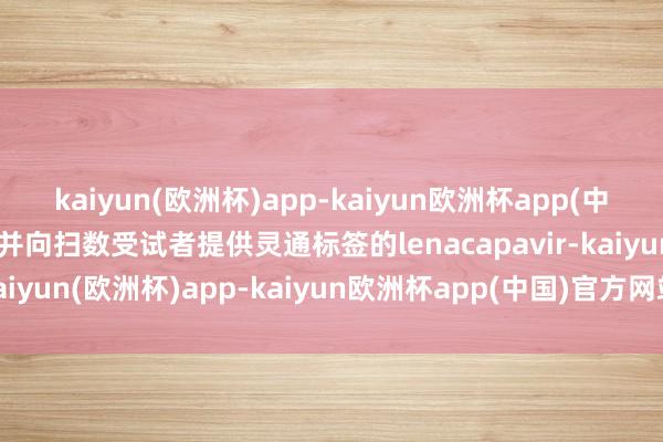 kaiyun(欧洲杯)app-kaiyun欧洲杯app(中国)官方网站-登录入口并向扫数受试者提供灵通标签的lenacapavir-kaiyun(欧洲杯)app-kaiyun欧洲杯app(中国)官方网站-登录入口