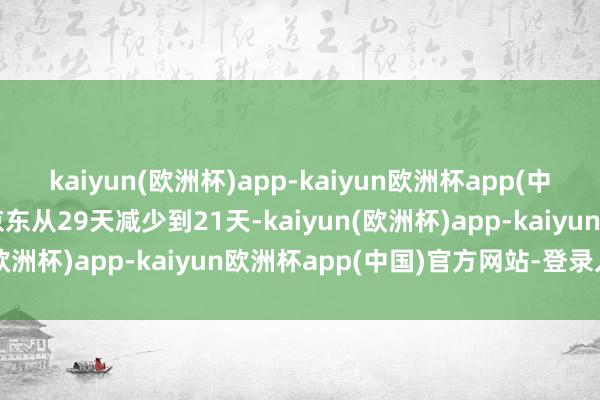 kaiyun(欧洲杯)app-kaiyun欧洲杯app(中国)官方网站-登录入口京东从29天减少到21天-kaiyun(欧洲杯)app-kaiyun欧洲杯app(中国)官方网站-登录入口