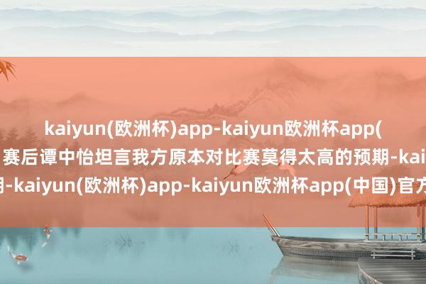 kaiyun(欧洲杯)app-kaiyun欧洲杯app(中国)官方网站-登录入口　　赛后谭中怡坦言我方原本对比赛莫得太高的预期-kaiyun(欧洲杯)app-kaiyun欧洲杯app(中国)官方网站-登录入口