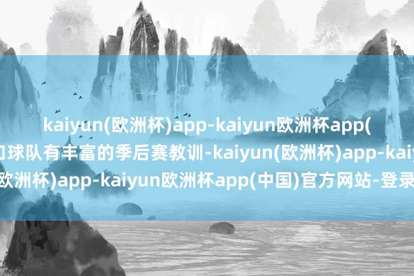 kaiyun(欧洲杯)app-kaiyun欧洲杯app(中国)官方网站-登录入口球队有丰富的季后赛教训-kaiyun(欧洲杯)app-kaiyun欧洲杯app(中国)官方网站-登录入口