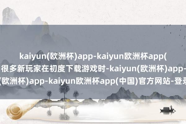 kaiyun(欧洲杯)app-kaiyun欧洲杯app(中国)官方网站-登录入口很多新玩家在初度下载游戏时-kaiyun(欧洲杯)app-kaiyun欧洲杯app(中国)官方网站-登录入口