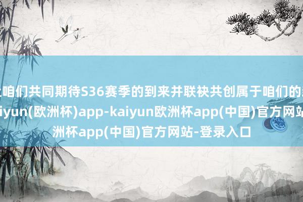 让咱们共同期待S36赛季的到来并联袂共创属于咱们的新篇章！-kaiyun(欧洲杯)app-kaiyun欧洲杯app(中国)官方网站-登录入口