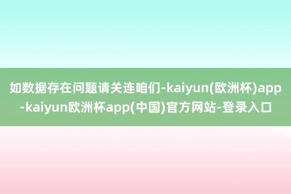 如数据存在问题请关连咱们-kaiyun(欧洲杯)app-kaiyun欧洲杯app(中国)官方网站-登录入口